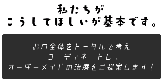 私たちがこうしてほしいが基本です。お口全体をトータルで考えコーディネートし、オーダーメイドの治療をご提案します！